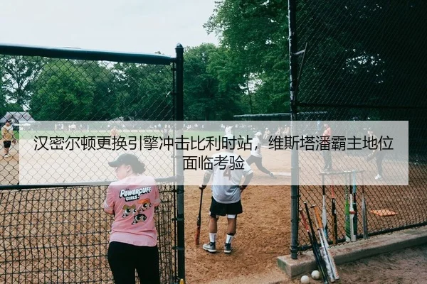 汉密尔顿更换引擎冲击比利时站，维斯塔潘霸主地位面临考验