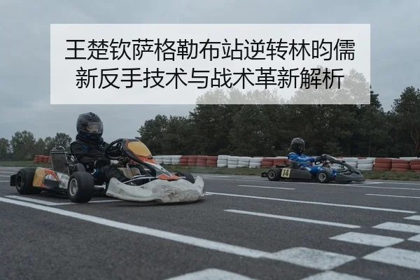 王楚钦萨格勒布站逆转林昀儒 新反手技术与战术革新解析